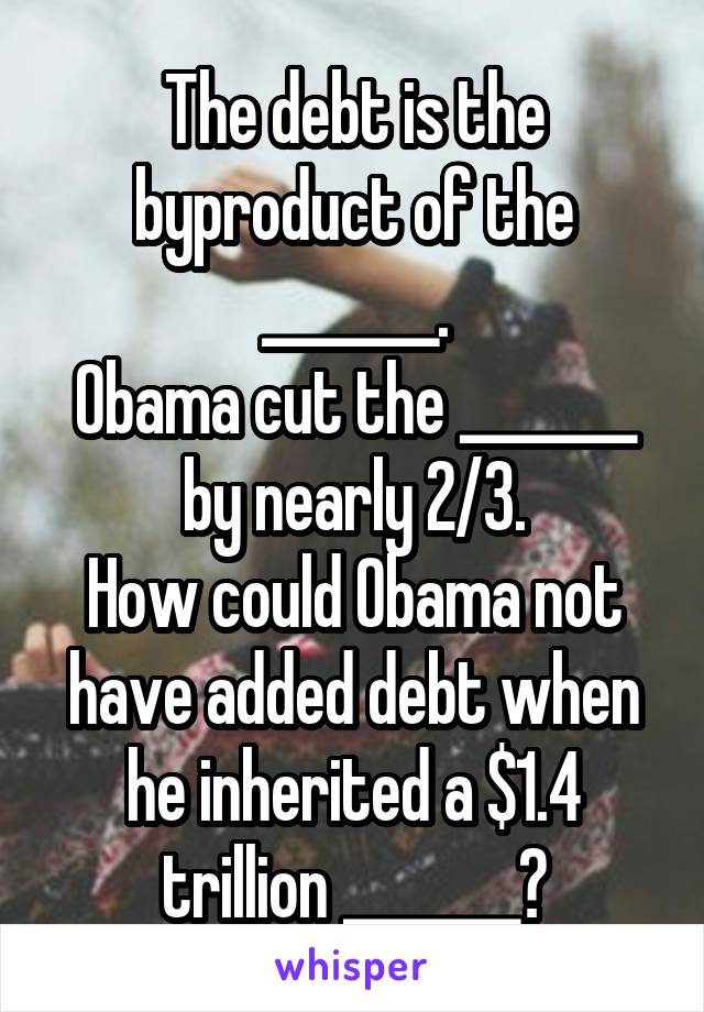 The debt is the byproduct of the _______.
Obama cut the _______ by nearly 2/3.
How could Obama not have added debt when he inherited a $1.4 trillion _______?