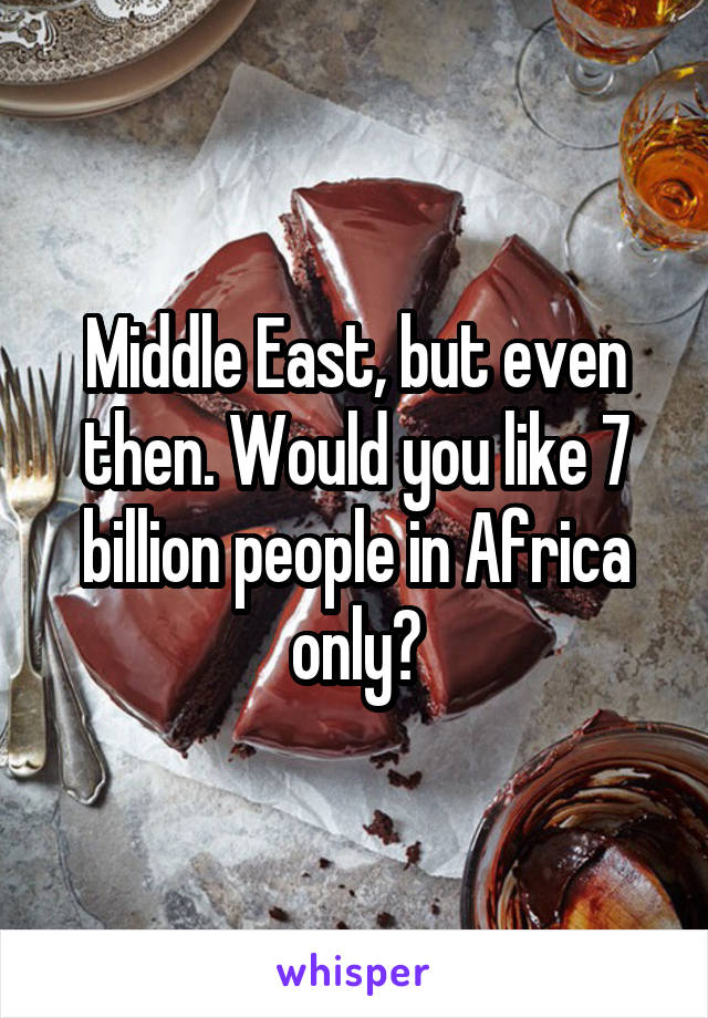 Middle East, but even then. Would you like 7 billion people in Africa only?