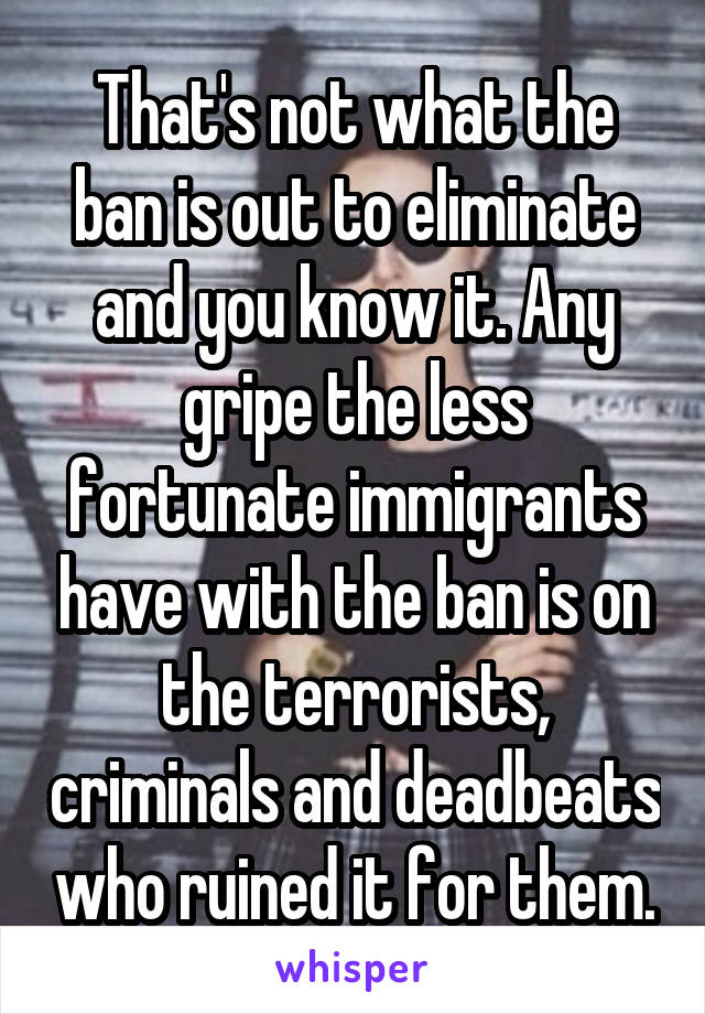 That's not what the ban is out to eliminate and you know it. Any gripe the less fortunate immigrants have with the ban is on the terrorists, criminals and deadbeats who ruined it for them.