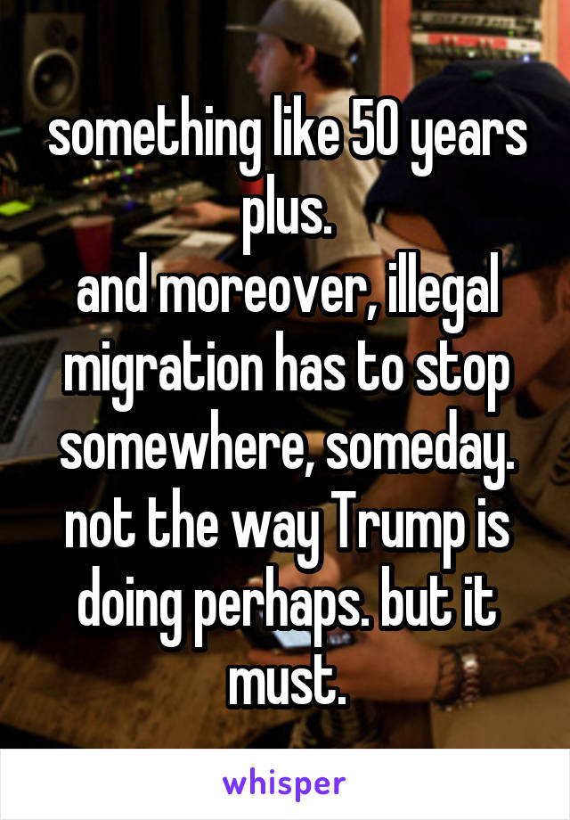 something like 50 years plus.
and moreover, illegal migration has to stop somewhere, someday.
not the way Trump is doing perhaps. but it must.