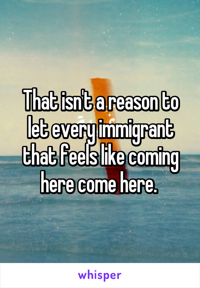 That isn't a reason to let every immigrant that feels like coming here come here. 