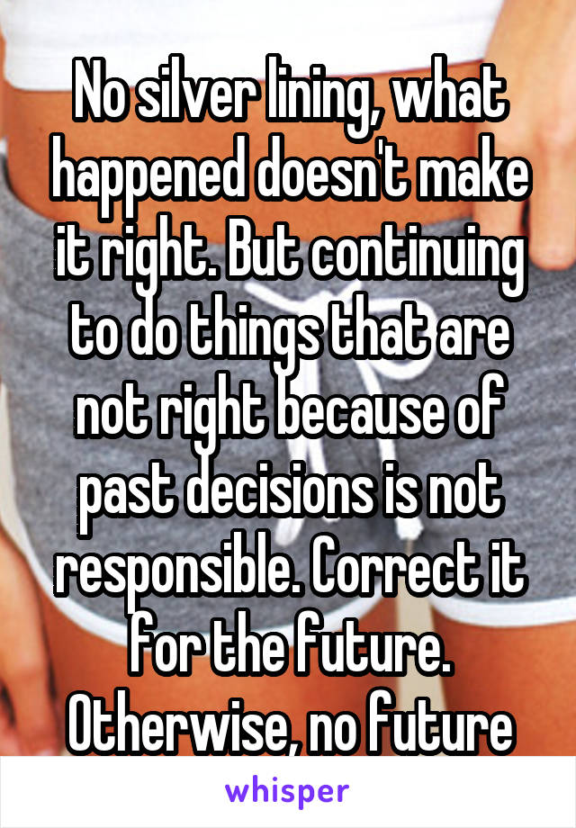 No silver lining, what happened doesn't make it right. But continuing to do things that are not right because of past decisions is not responsible. Correct it for the future. Otherwise, no future