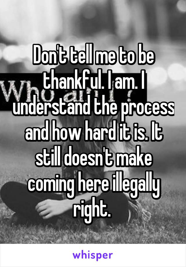 Don't tell me to be thankful. I am. I understand the process and how hard it is. It still doesn't make coming here illegally right. 