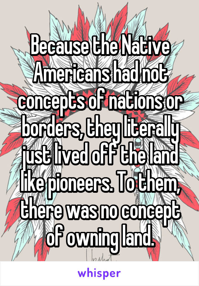 Because the Native Americans had not concepts of nations or borders, they literally just lived off the land like pioneers. To them, there was no concept of owning land.
