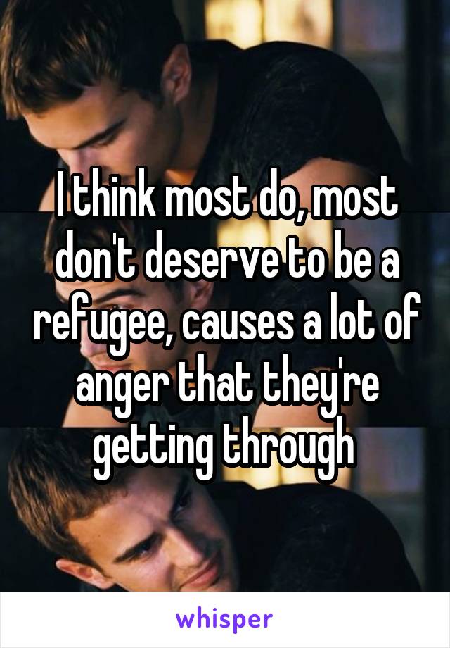 I think most do, most don't deserve to be a refugee, causes a lot of anger that they're getting through 