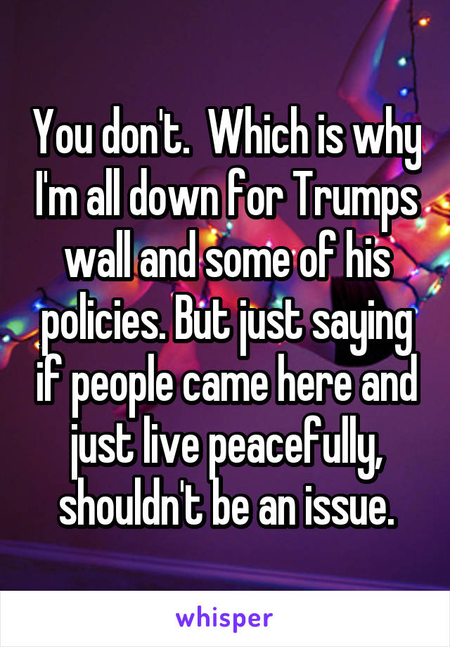 You don't.  Which is why I'm all down for Trumps wall and some of his policies. But just saying if people came here and just live peacefully, shouldn't be an issue.