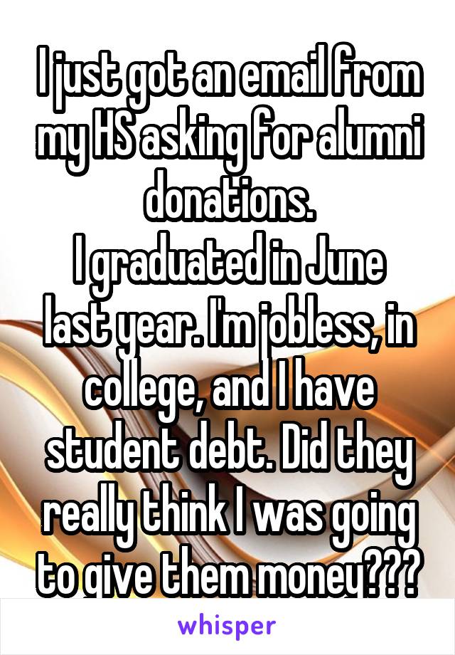 I just got an email from my HS asking for alumni donations.
I graduated in June last year. I'm jobless, in college, and I have student debt. Did they really think I was going to give them money???