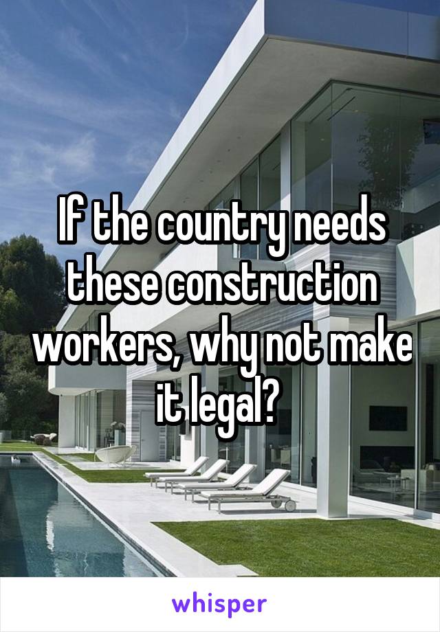 If the country needs these construction workers, why not make it legal? 