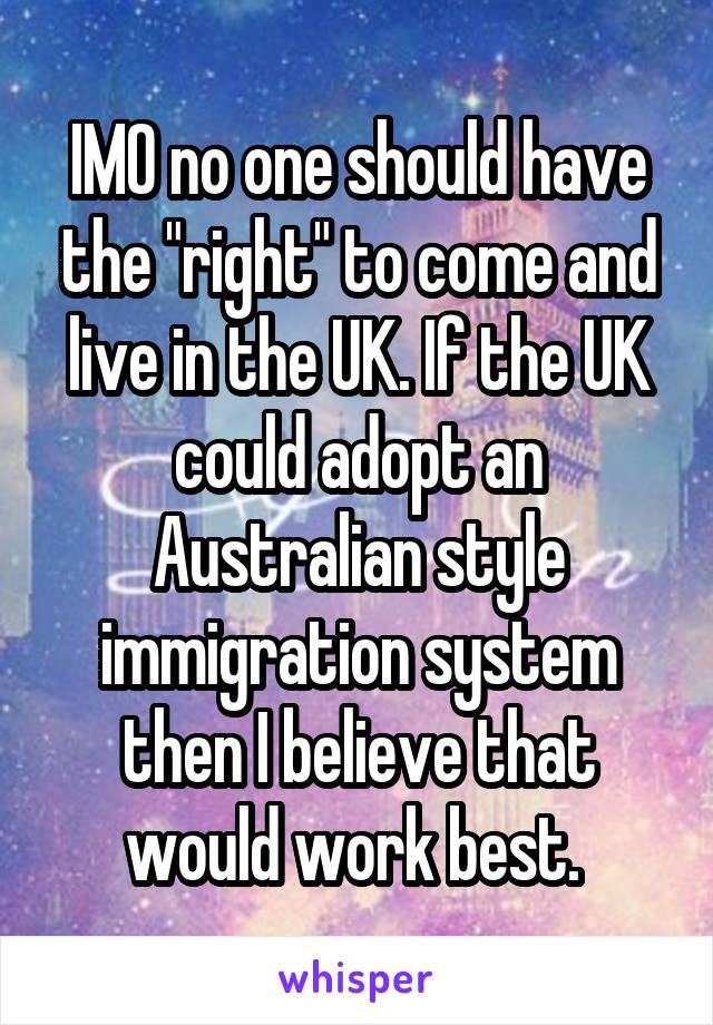 IMO no one should have the "right" to come and live in the UK. If the UK could adopt an Australian style immigration system then I believe that would work best. 