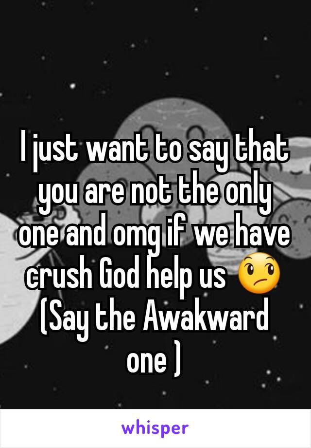 I just want to say that you are not the only one and omg if we have crush God help us 😞
(Say the Awakward one )