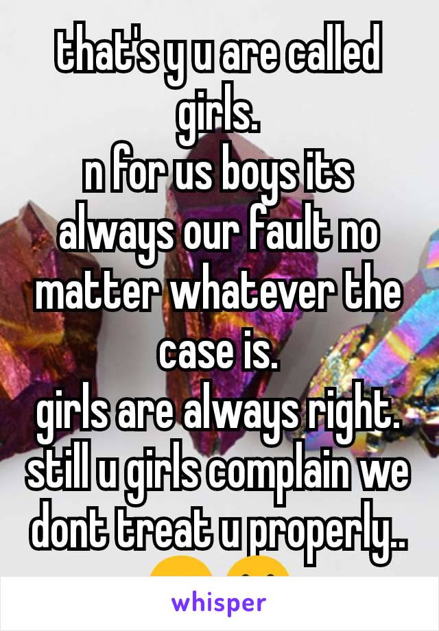 that's y u are called girls.
n for us boys its always our fault no matter whatever the case is.
girls are always right.
still u girls complain we dont treat u properly..😑😐