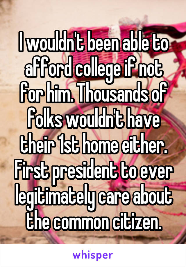 I wouldn't been able to afford college if not for him. Thousands of folks wouldn't have their 1st home either. First president to ever legitimately care about the common citizen.