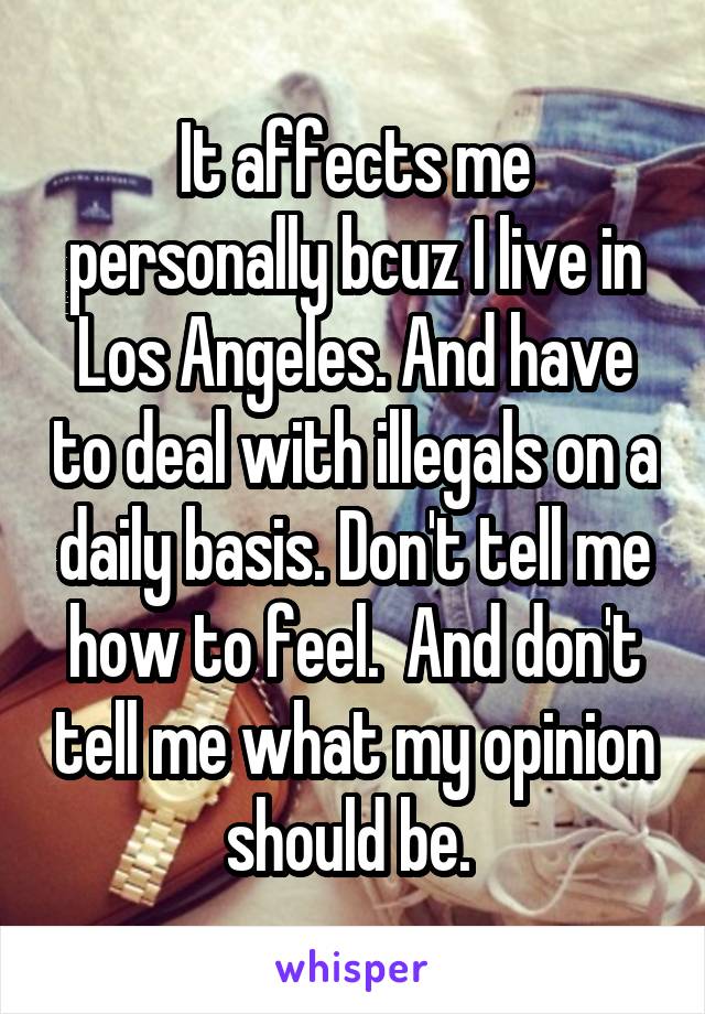 It affects me personally bcuz I live in Los Angeles. And have to deal with illegals on a daily basis. Don't tell me how to feel.  And don't tell me what my opinion should be. 