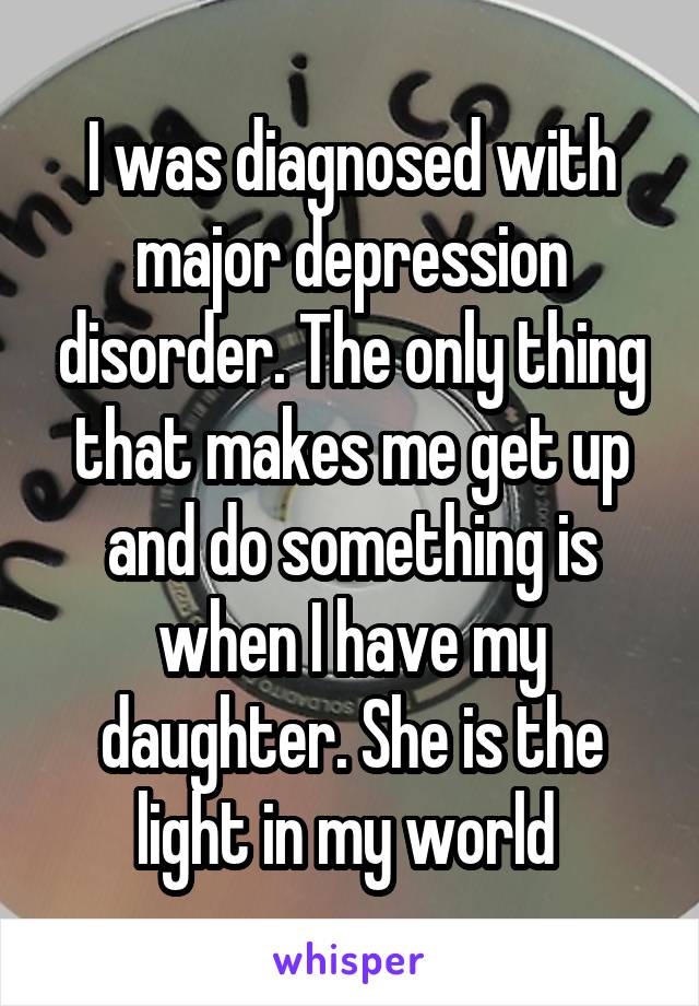I was diagnosed with major depression disorder. The only thing that makes me get up and do something is when I have my daughter. She is the light in my world 