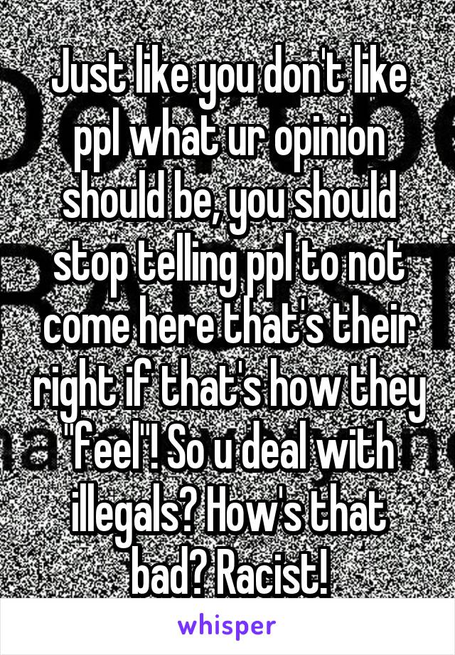 Just like you don't like ppl what ur opinion should be, you should stop telling ppl to not come here that's their right if that's how they "feel"! So u deal with illegals? How's that bad? Racist!