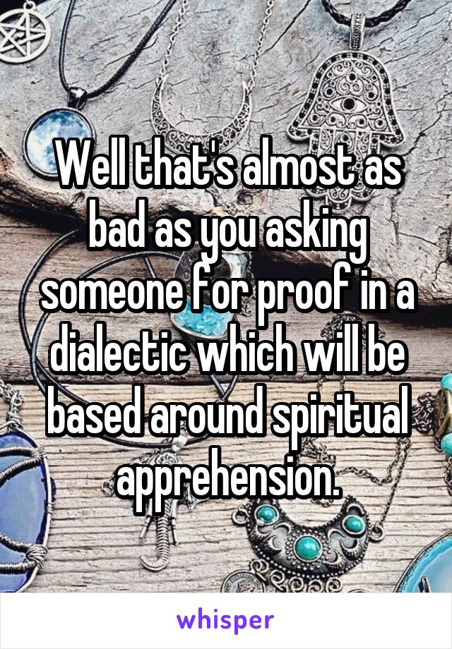 Well that's almost as bad as you asking someone for proof in a dialectic which will be based around spiritual apprehension.