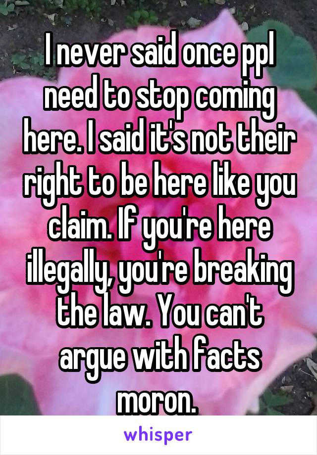 I never said once ppl need to stop coming here. I said it's not their right to be here like you claim. If you're here illegally, you're breaking the law. You can't argue with facts moron. 