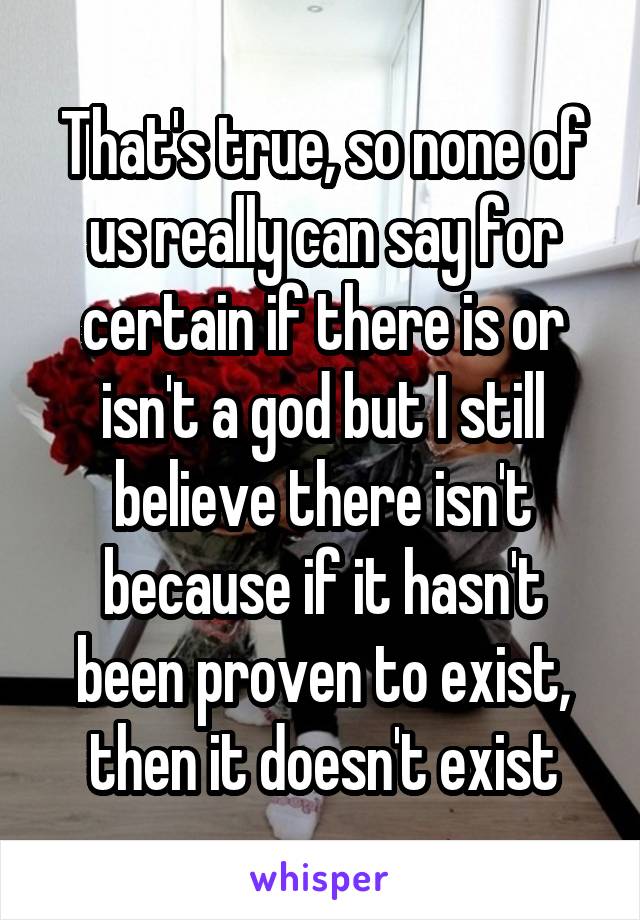 That's true, so none of us really can say for certain if there is or isn't a god but I still believe there isn't because if it hasn't been proven to exist, then it doesn't exist