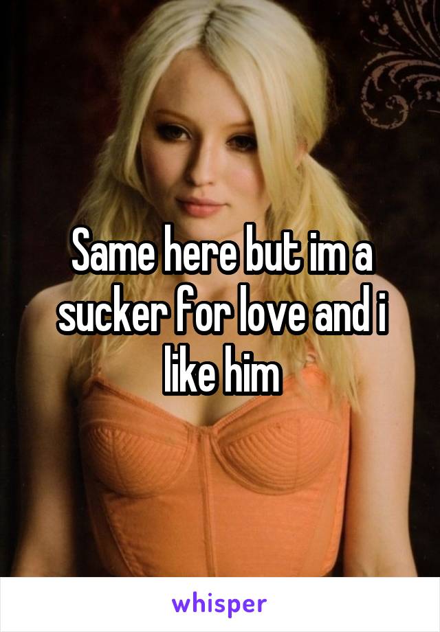 Same here but im a sucker for love and i like him