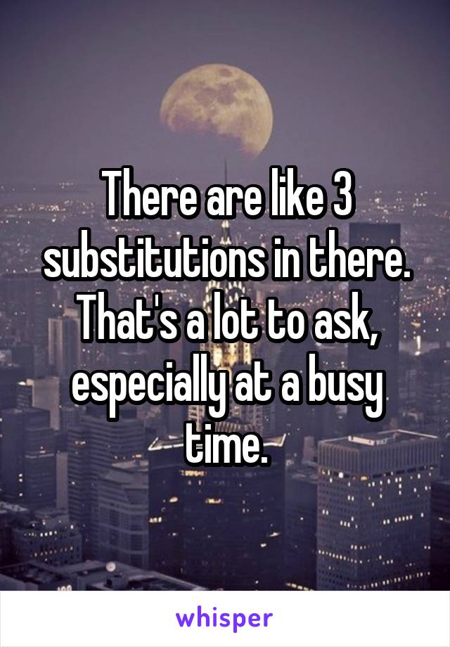 There are like 3 substitutions in there. That's a lot to ask, especially at a busy time.