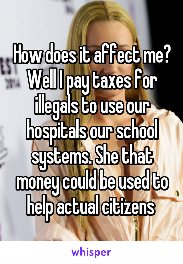 How does it affect me? Well I pay taxes for illegals to use our hospitals our school systems. She that money could be used to help actual citizens 