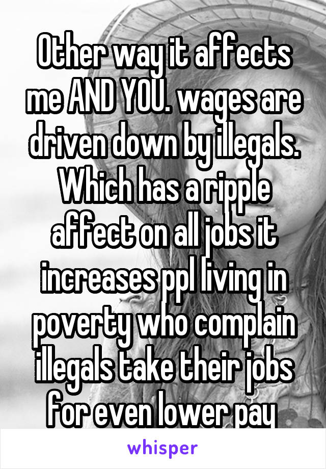 Other way it affects me AND YOU. wages are driven down by illegals. Which has a ripple affect on all jobs it increases ppl living in poverty who complain illegals take their jobs for even lower pay 