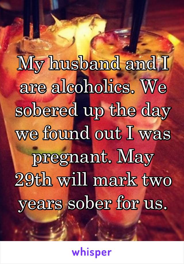 My husband and I are alcoholics. We sobered up the day we found out I was pregnant. May 29th will mark two years sober for us.