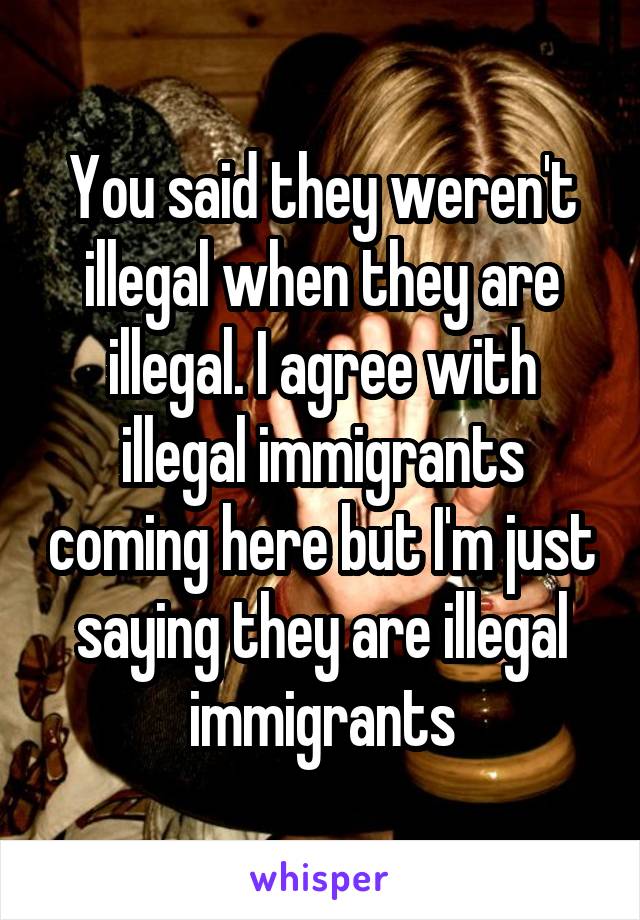 You said they weren't illegal when they are illegal. I agree with illegal immigrants coming here but I'm just saying they are illegal immigrants