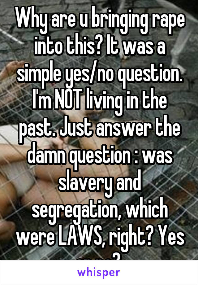 Why are u bringing rape into this? It was a simple yes/no question. I'm NOT living in the past. Just answer the damn question : was slavery and segregation, which were LAWS, right? Yes or no? 