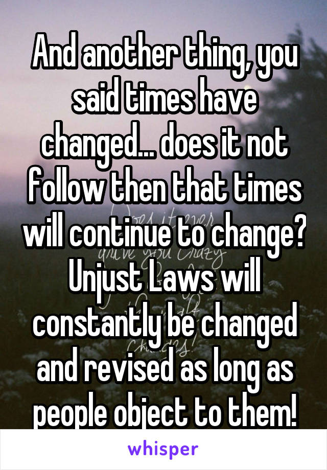 And another thing, you said times have changed... does it not follow then that times will continue to change? Unjust Laws will constantly be changed and revised as long as people object to them!