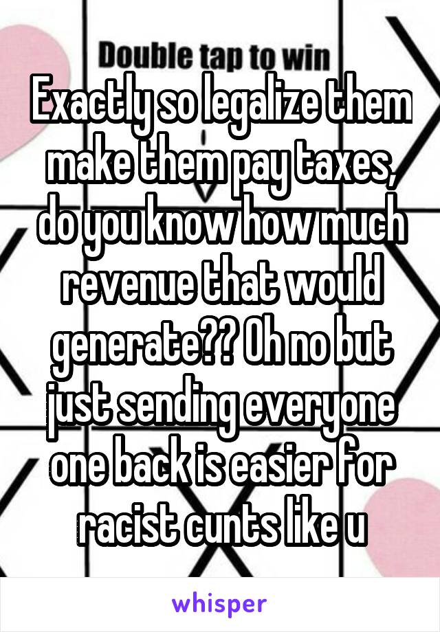 Exactly so legalize them make them pay taxes, do you know how much revenue that would generate?? Oh no but just sending everyone one back is easier for racist cunts like u