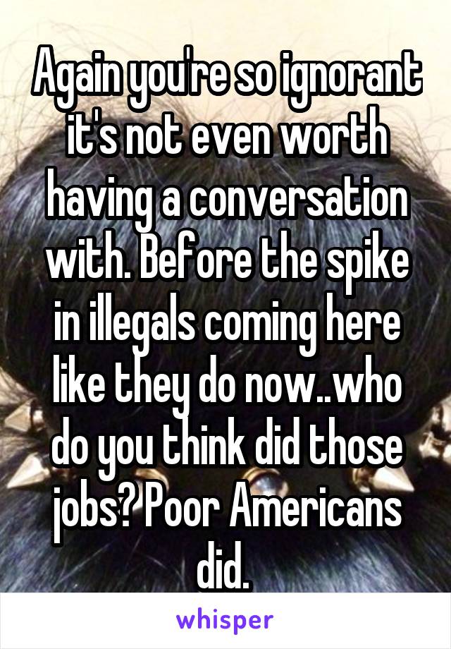 Again you're so ignorant it's not even worth having a conversation with. Before the spike in illegals coming here like they do now..who do you think did those jobs? Poor Americans did. 