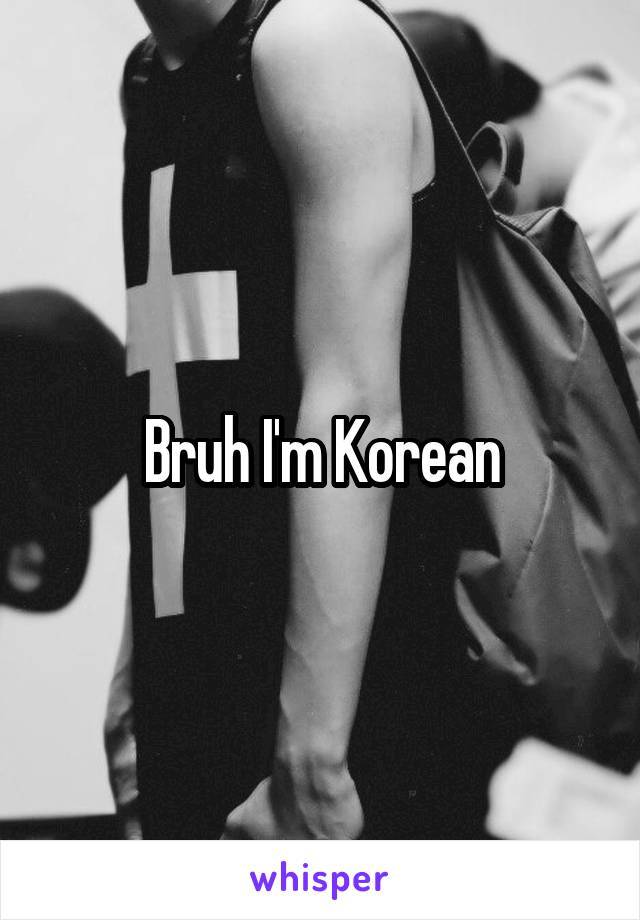 Bruh I'm Korean