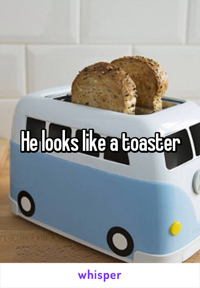 He looks like a toaster