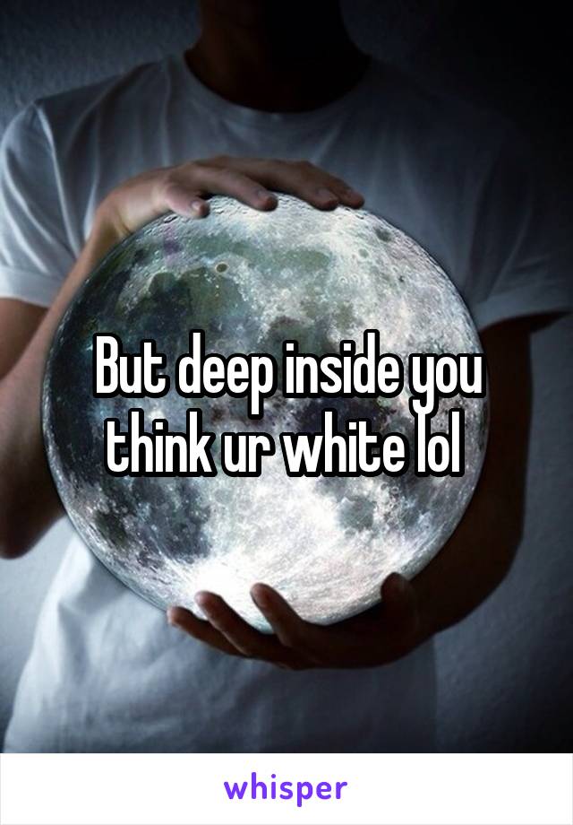 But deep inside you think ur white lol 