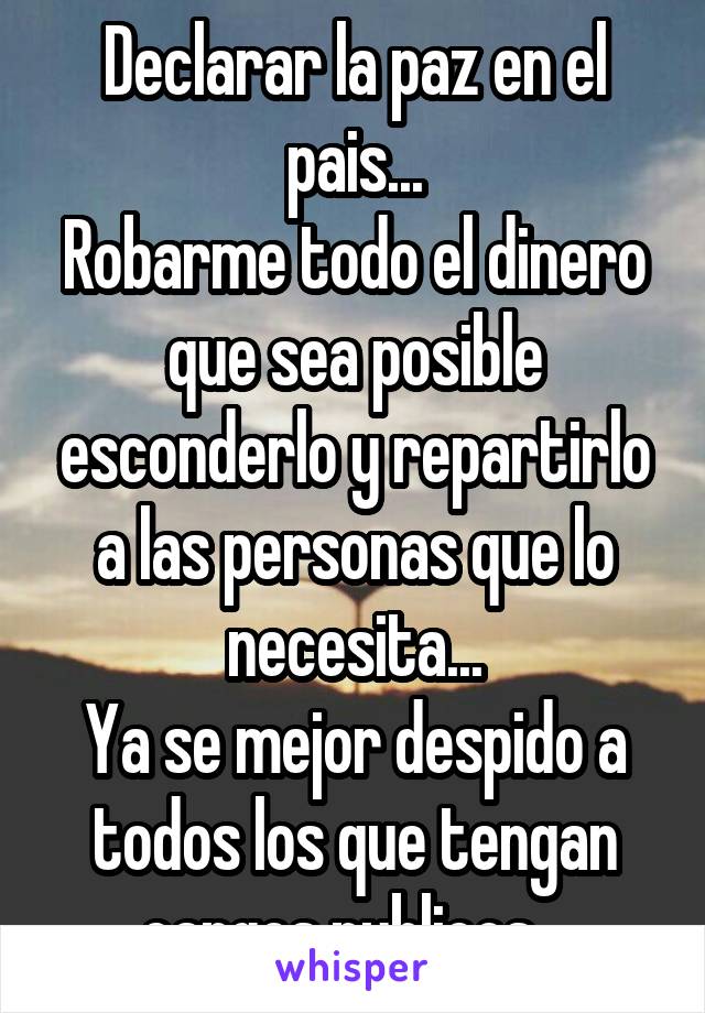 Declarar la paz en el pais...
Robarme todo el dinero que sea posible esconderlo y repartirlo a las personas que lo necesita...
Ya se mejor despido a todos los que tengan cargos publicos...