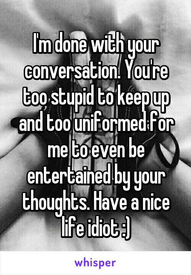 I'm done with your conversation. You're too stupid to keep up and too uniformed for me to even be entertained by your thoughts. Have a nice life idiot :)