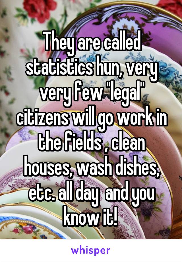 They are called statistics hun, very very few "legal" citizens will go work in the fields , clean houses, wash dishes, etc. all day  and you know it! 