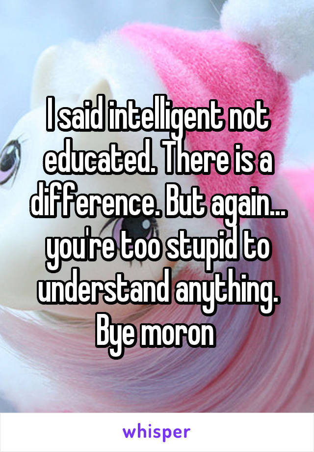 I said intelligent not educated. There is a difference. But again... you're too stupid to understand anything. Bye moron 