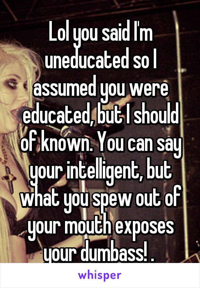 Lol you said I'm uneducated so I assumed you were educated, but I should of known. You can say your intelligent, but what you spew out of your mouth exposes your dumbass! . 