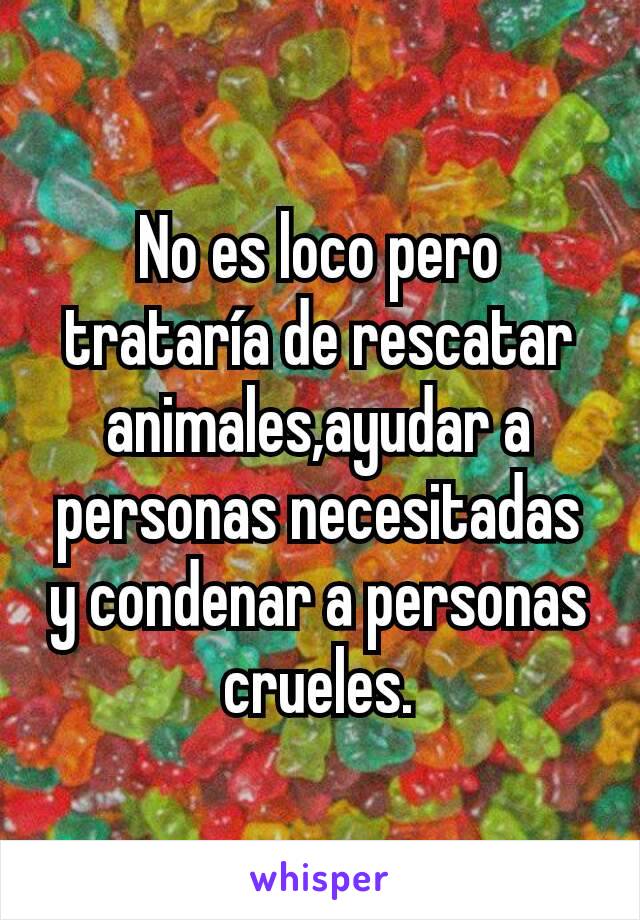 No es loco pero trataría de rescatar animales,ayudar a personas necesitadas y condenar a personas crueles.