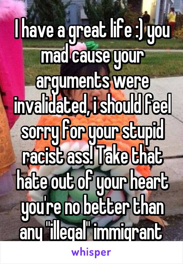 I have a great life :) you mad cause your arguments were invalidated, i should feel sorry for your stupid racist ass! Take that hate out of your heart you're no better than any "illegal" immigrant 