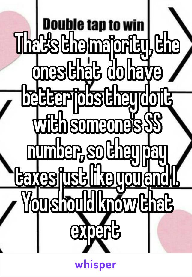 That's the majority, the ones that  do have better jobs they do it with someone's SS number, so they pay taxes just like you and I. You should know that expert 