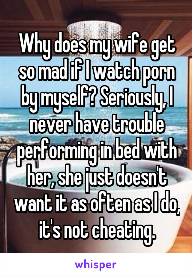 Why does my wife get so mad if I watch porn by myself? Seriously, I never have trouble performing in bed with her, she just doesn't want it as often as I do, it's not cheating.