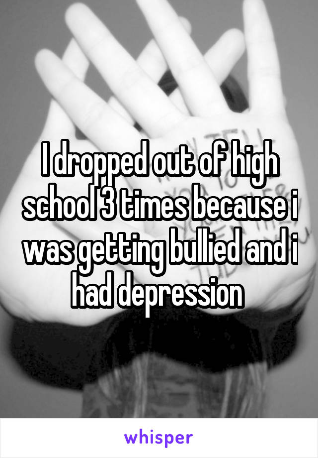 I dropped out of high school 3 times because i was getting bullied and i had depression 