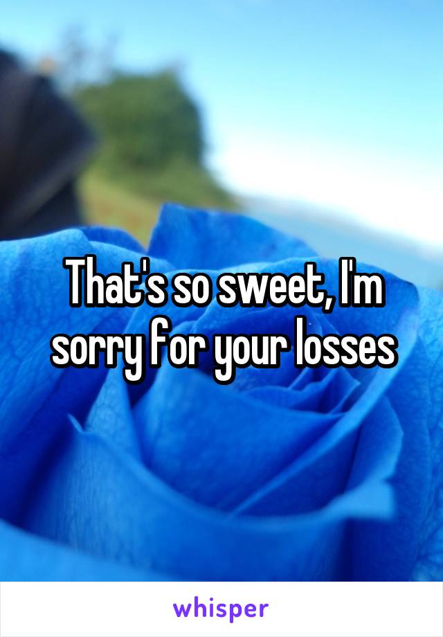 That's so sweet, I'm sorry for your losses