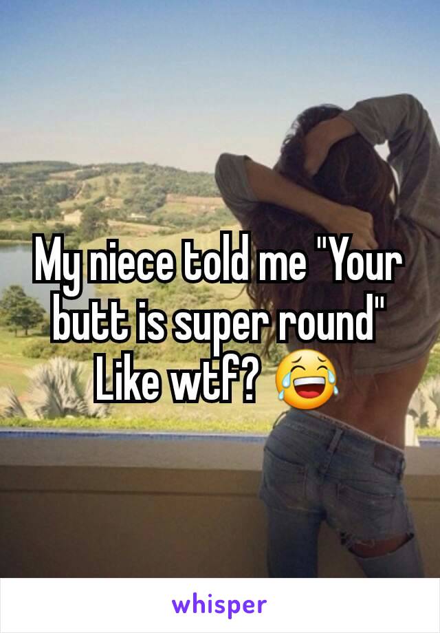 My niece told me "Your butt is super round" Like wtf? 😂
