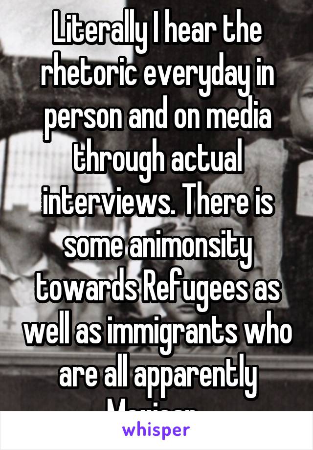 Literally I hear the rhetoric everyday in person and on media through actual interviews. There is some animonsity towards Refugees as well as immigrants who are all apparently Mexican. 