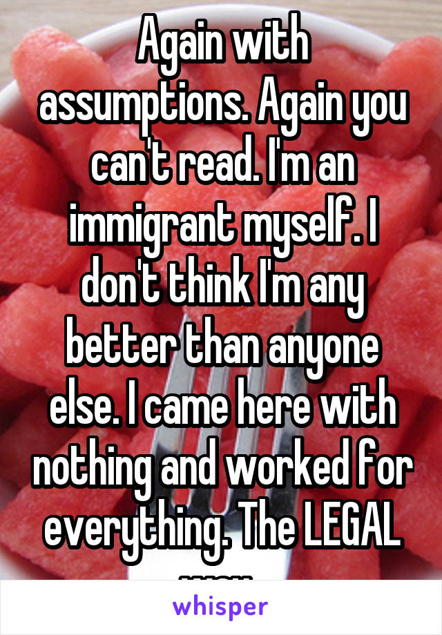 Again with assumptions. Again you can't read. I'm an immigrant myself. I don't think I'm any better than anyone else. I came here with nothing and worked for everything. The LEGAL way. 