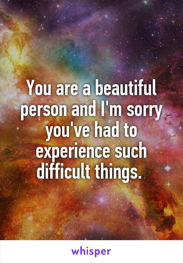 You are a beautiful person and I'm sorry you've had to experience such difficult things. 